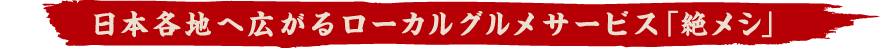 日本各地へ広がるローカルグルメサービス「絶メシ」