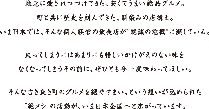 地元に愛されつづけてきた、安くてうまい絶品グルメ。
町と共に歴史を刻んできた、馴染みの店構え。
いま日本では、そんな個人経営の飲食店が“絶滅の危機”に瀕している。
失ってしまうにはあまりにも惜しいかけがえのない味を
なくなってしまうその前に、ぜひとも今一度味わってほしい。
そんな古き良き町のグルメを絶やすまい、という想いが込められた
「絶メシ」の活動が、いま日本全国へと広がっています。